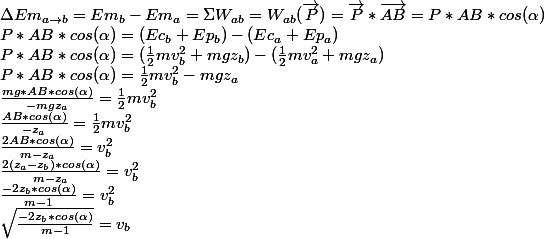 \Delta Em_{a \rightarrow b}=Em_{b}-Em_{a}=\Sigma W_{ab}=W_{ab} (\vec{P})=\vec{P}*\vec{AB}=P*AB*cos(\alpha )
 \\ P*AB*cos(\alpha )=(Ec_{b}+Ep_{b})-(Ec_{a}+Ep_{a})
 \\ P*AB*cos(\alpha )=(\frac{1}{2}mv_{b}^2+mgz_{b})-(\frac{1}{2}mv_{a}^2+mgz_{a})
 \\ P*AB*cos(\alpha )=\frac{1}{2}mv_{b}^2-mgz_{a}
 \\ \frac{mg*AB*cos(\alpha )}{-mgz_{a}}=\frac{1}{2}mv_{b}^2
 \\ \frac{AB*cos(\alpha )}{-z_{a}}=\frac{1}{2}mv_{b}^2
 \\ \frac{2AB*cos(\alpha )}{m-z_{a}}=v_{b}^{2}
 \\ \frac{2(z_{a}-z_{b})*cos(\alpha )}{m-z_{a}}=v_{b}^{2}
 \\ \frac{-2z_{b}*cos(\alpha )}{m-1}=v_{b}^{2}
 \\ \sqrt{\frac{-2z_{b}*cos(\alpha )}{m-1}}=v_{b}